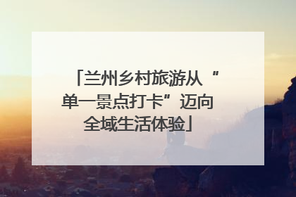 兰州乡村旅游从“单一景点打卡”迈向全域生活体验
