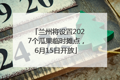兰州将设置2027个瓜果临时摊点，6月15日开放