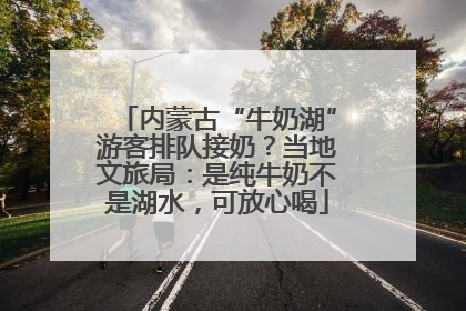 内蒙古“牛奶湖”游客排队接奶？当地文旅局：是纯牛奶不是湖水，可放心喝