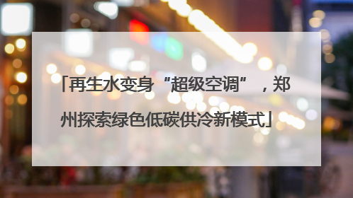 再生水变身“超级空调”，郑州探索绿色低碳供冷新模式