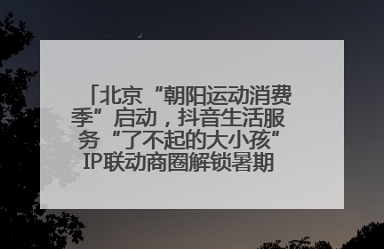 北京“朝阳运动消费季”启动，抖音生活服务“了不起的大小孩”IP联动商圈解锁暑期亲子消费新场景