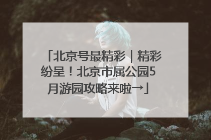 北京号最精彩｜精彩纷呈！北京市属公园5月游园攻略来啦→