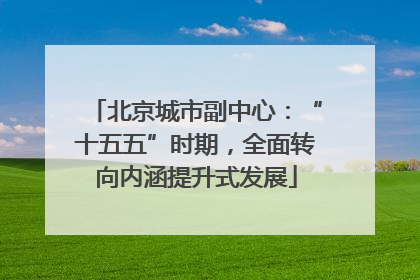 北京城市副中心：“十五五”时期，全面转向内涵提升式发展