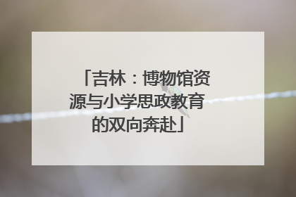 吉林：博物馆资源与小学思政教育的双向奔赴