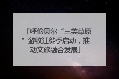 呼伦贝尔“三美草原”游牧迁徙季启动，推动文旅融合发展