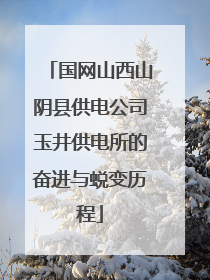 国网山西山阴县供电公司玉井供电所的奋进与蜕变历程