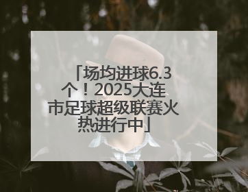 场均进球6.3个！2025大连市足球超级联赛火热进行中