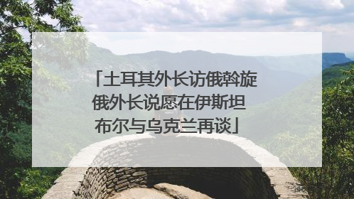 土耳其外长访俄斡旋 俄外长说愿在伊斯坦布尔与乌克兰再谈