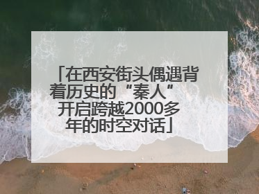 在西安街头偶遇背着历史的“秦人” 开启跨越2000多年的时空对话