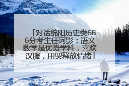 对话绵阳历史类666分考生任珂影：语文数学是优势学科，喜欢汉服，用哭释放情绪
