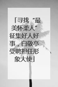寻找“最美怀柔人”征集好人好事，白敬亭受聘担任形象大使