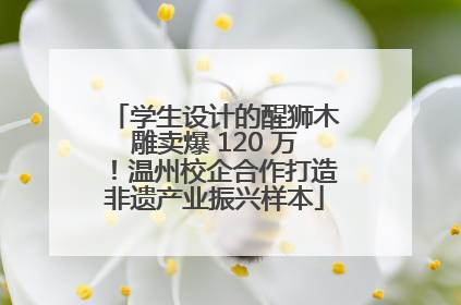 学生设计的醒狮木雕卖爆 120 万！温州校企合作打造非遗产业振兴样本