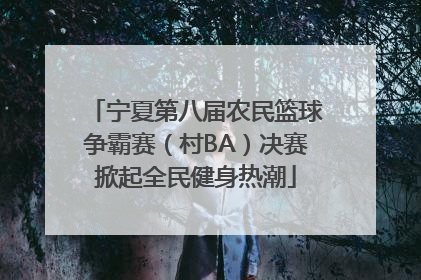 宁夏第八届农民篮球争霸赛（村BA）决赛掀起全民健身热潮