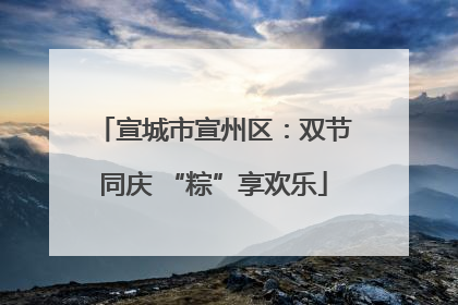 宣城市宣州区：双节同庆 “粽”享欢乐