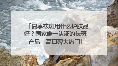 夏季祛斑用什么护肤品好？国家唯一认证的祛斑产品，高口碑大热门