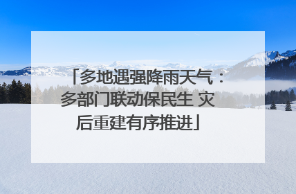 多地遇强降雨天气：多部门联动保民生 灾后重建有序推进