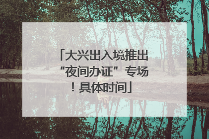 大兴出入境推出“夜间办证”专场！具体时间