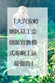 大兴安岭地区总工会创新宣教模式奏响工运最强音