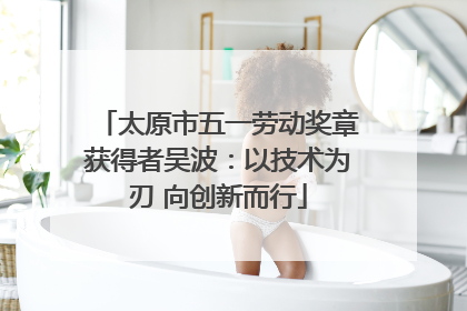 太原市五一劳动奖章获得者吴波：以技术为刃 向创新而行
