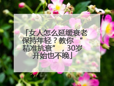 女人怎么延缓衰老保持年轻？教你 “精准抗衰”，30岁开始也不晚