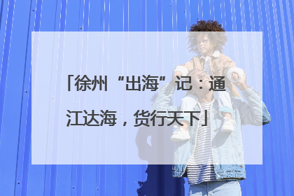 徐州“出海”记：通江达海，货行天下