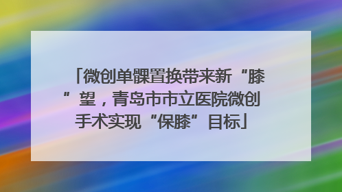 微创单髁置换带来新“膝”望，青岛市市立医院微创手术实现“保膝”目标