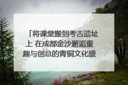 将课堂搬到考古遗址上 在成都金沙邂逅童趣与创意的青铜文化盛宴｜文化中国行