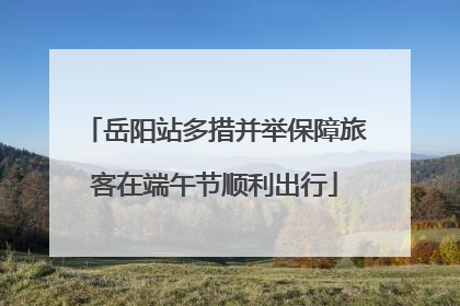 岳阳站多措并举保障旅客在端午节顺利出行