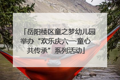 岳阳楼区童之梦幼儿园举办“欢乐庆六一·童心共传承”系列活动