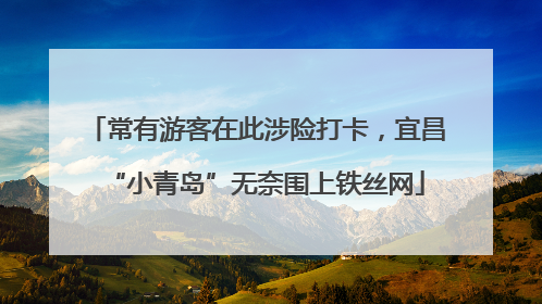 常有游客在此涉险打卡，宜昌“小青岛”无奈围上铁丝网