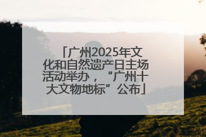 广州2025年文化和自然遗产日主场活动举办，“广州十大文物地标”公布