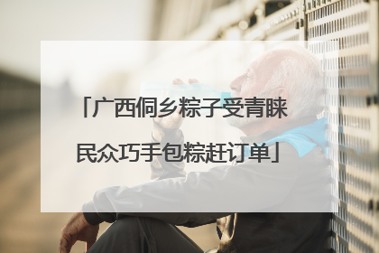 广西侗乡粽子受青睐 民众巧手包粽赶订单