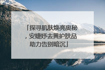 探寻肌肤焕亮奥秘，安婕妤去黄护肤品助力告别暗沉