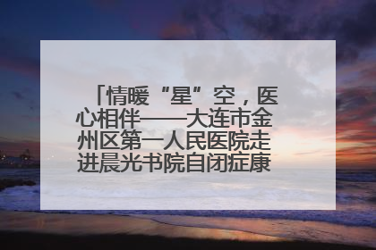 情暖“星”空，医心相伴——大连市金州区第一人民医院走进晨光书院自闭症康复服务中心