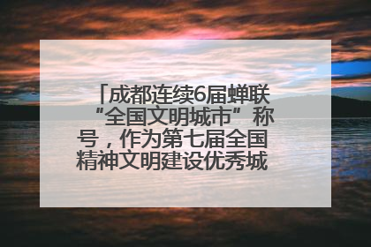 成都连续6届蝉联“全国文明城市”称号，作为第七届全国精神文明建设优秀城市代表参会