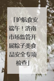 护航食安端午！济南市场监管开展粽子类食品安全专项检查