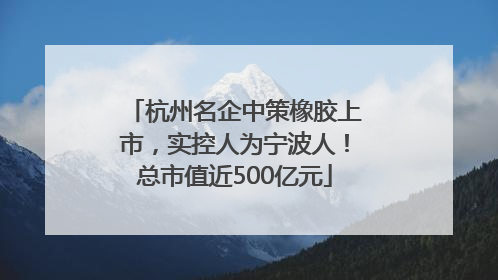 杭州名企中策橡胶上市，实控人为宁波人！总市值近500亿元