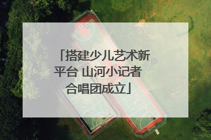 搭建少儿艺术新平台 山河小记者合唱团成立