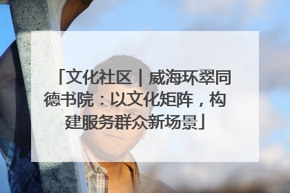 文化社区｜威海环翠同德书院：以文化矩阵，构建服务群众新场景