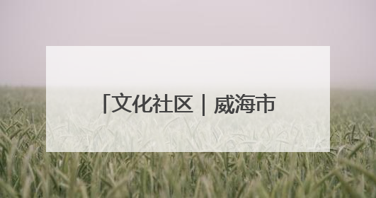 文化社区｜威海市环翠区羊亭镇：以“文”铸魂 绘就文化社区新画卷