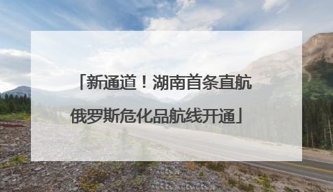 新通道！湖南首条直航俄罗斯危化品航线开通