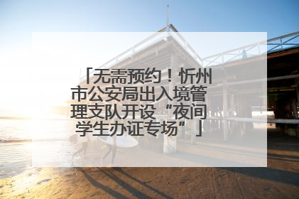 无需预约！忻州市公安局出入境管理支队开设“夜间学生办证专场”