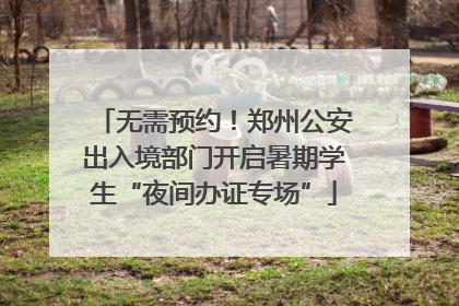 无需预约！郑州公安出入境部门开启暑期学生“夜间办证专场”