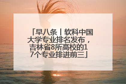 早八条丨软科中国大学专业排名发布，吉林省8所高校的17个专业排进前三