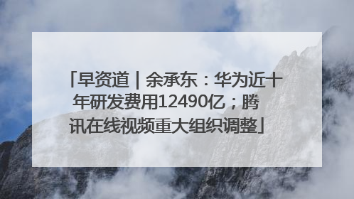 早资道｜余承东：华为近十年研发费用12490亿；腾讯在线视频重大组织调整
