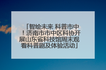智绘未来 科普市中！济南市市中区科协开展山东省科技馆周末观看科普剧及体验活动