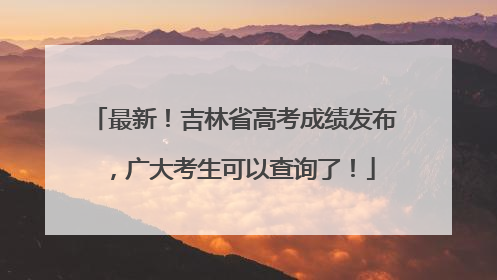 最新！吉林省高考成绩发布，广大考生可以查询了！
