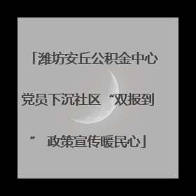 潍坊安丘公积金中心党员下沉社区“双报到” 政策宣传暖民心