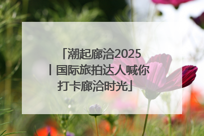 潮起廊洽2025丨国际旅拍达人喊你打卡廊洽时光