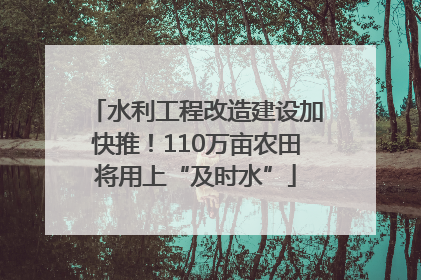 水利工程改造建设加快推！110万亩农田将用上“及时水”